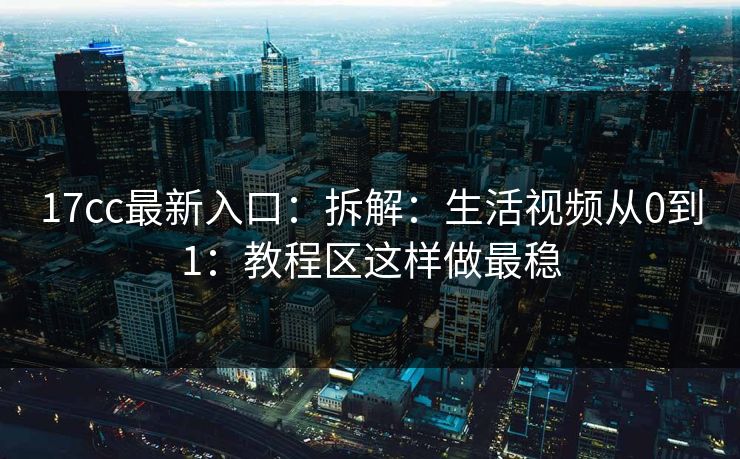 17cc最新入口：拆解：生活视频从0到1：教程区这样做最稳