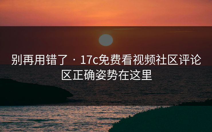 别再用错了 · 17c免费看视频社区评论区正确姿势在这里
