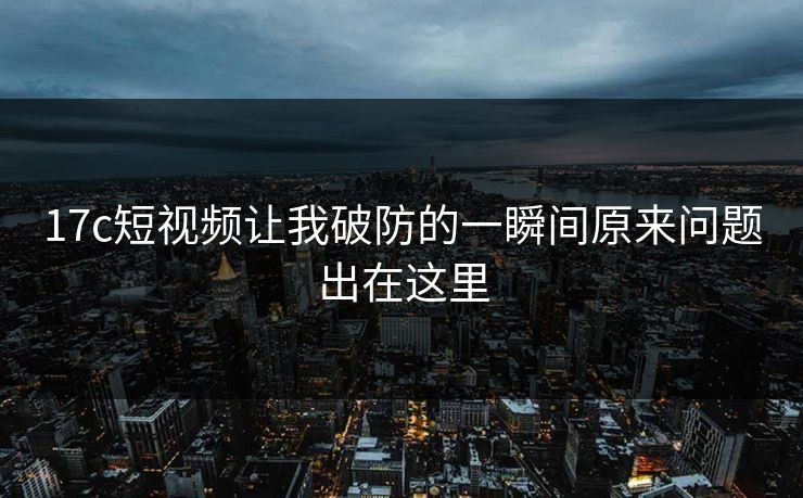 17c短视频让我破防的一瞬间原来问题出在这里
