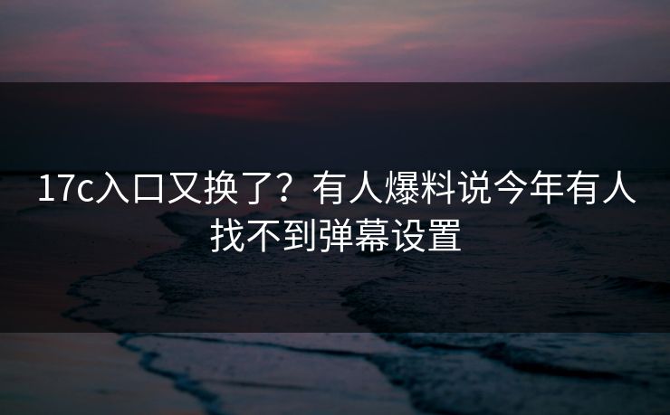 17c入口又换了？有人爆料说今年有人找不到弹幕设置
