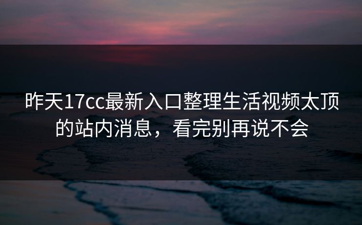 昨天17cc最新入口整理生活视频太顶的站内消息，看完别再说不会