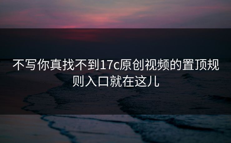 不写你真找不到17c原创视频的置顶规则入口就在这儿