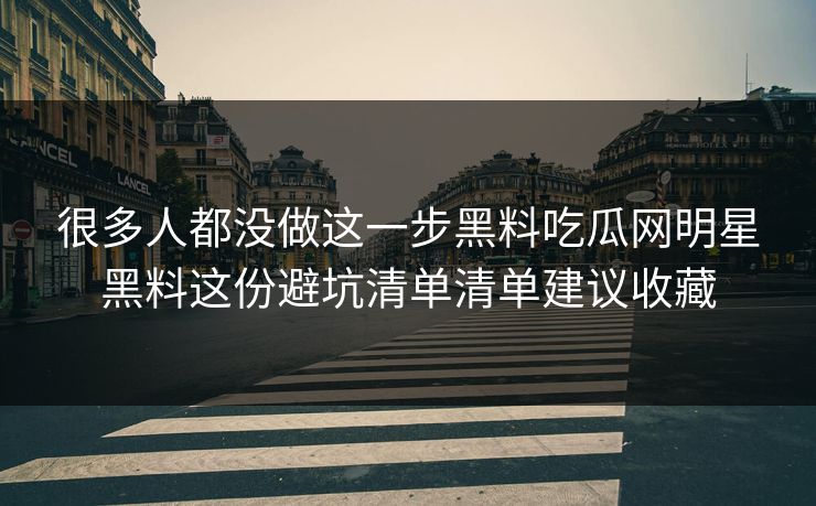 很多人都没做这一步黑料吃瓜网明星黑料这份避坑清单清单建议收藏