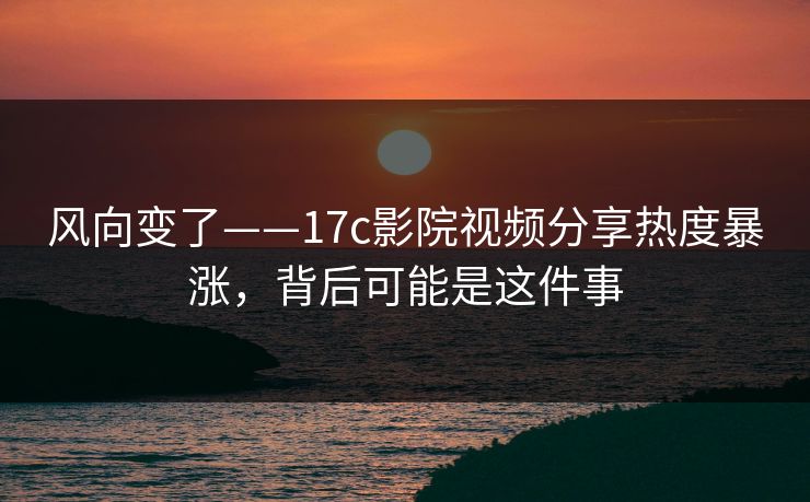 风向变了——17c影院视频分享热度暴涨，背后可能是这件事