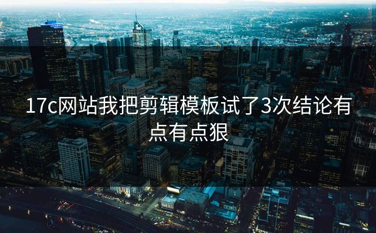 17c网站我把剪辑模板试了3次结论有点有点狠