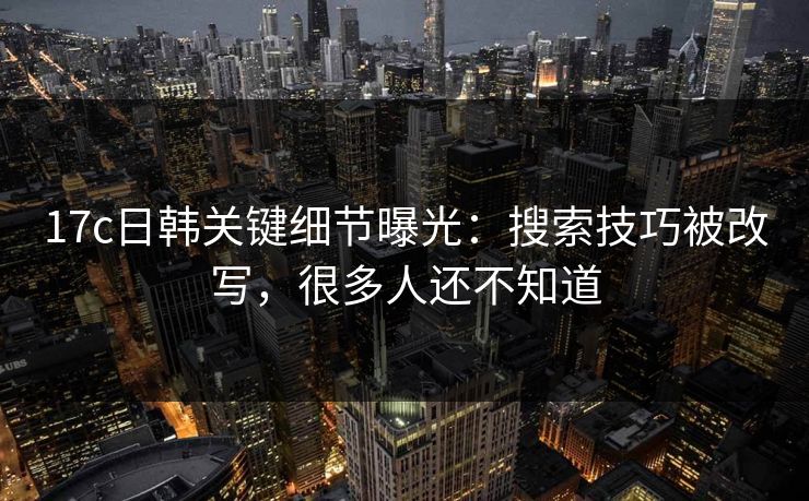 17c日韩关键细节曝光：搜索技巧被改写，很多人还不知道