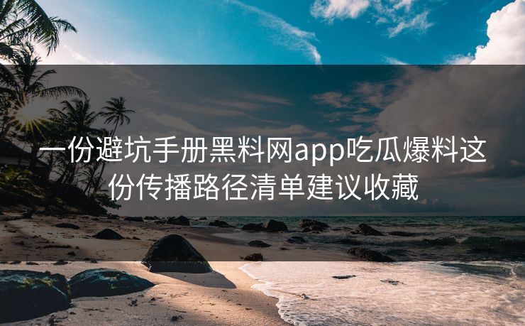 一份避坑手册黑料网app吃瓜爆料这份传播路径清单建议收藏