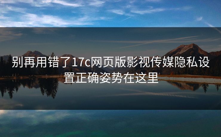 别再用错了17c网页版影视传媒隐私设置正确姿势在这里