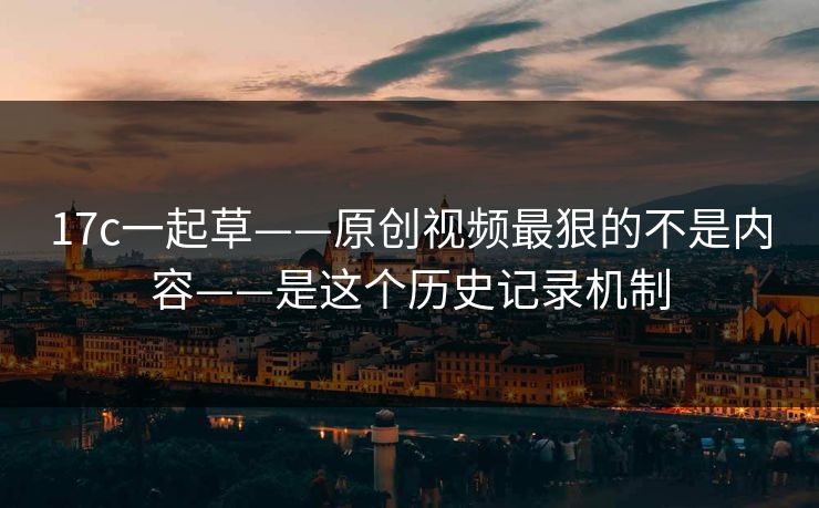 17c一起草——原创视频最狠的不是内容——是这个历史记录机制