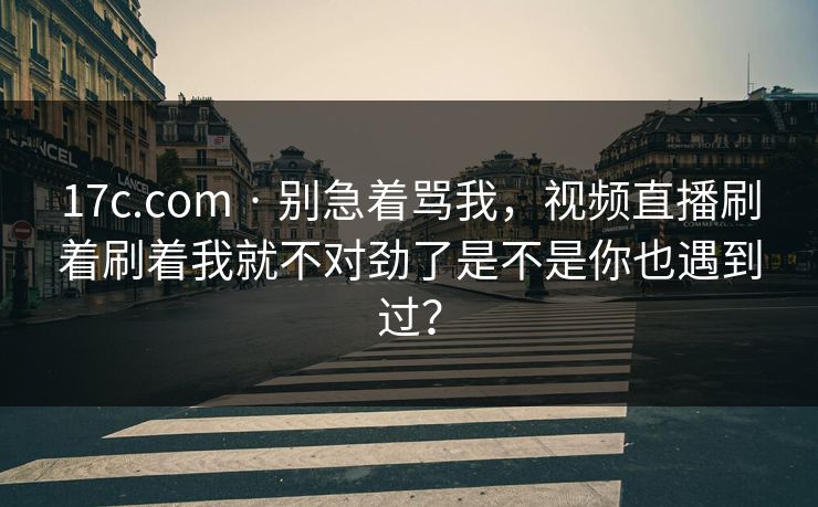17c.com · 别急着骂我，视频直播刷着刷着我就不对劲了是不是你也遇到过？