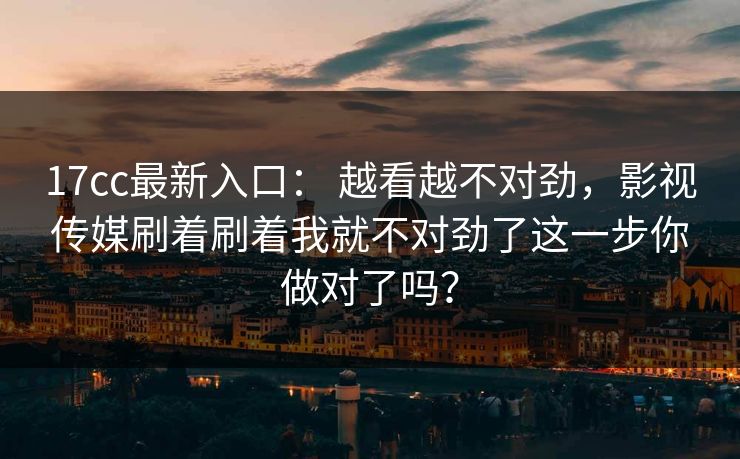17cc最新入口： 越看越不对劲，影视传媒刷着刷着我就不对劲了这一步你做对了吗？