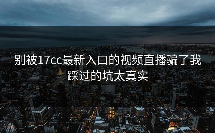 别被17cc最新入口的视频直播骗了我踩过的坑太真实