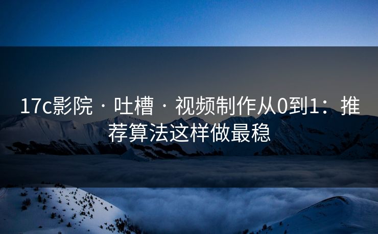 17c影院 · 吐槽 · 视频制作从0到1：推荐算法这样做最稳