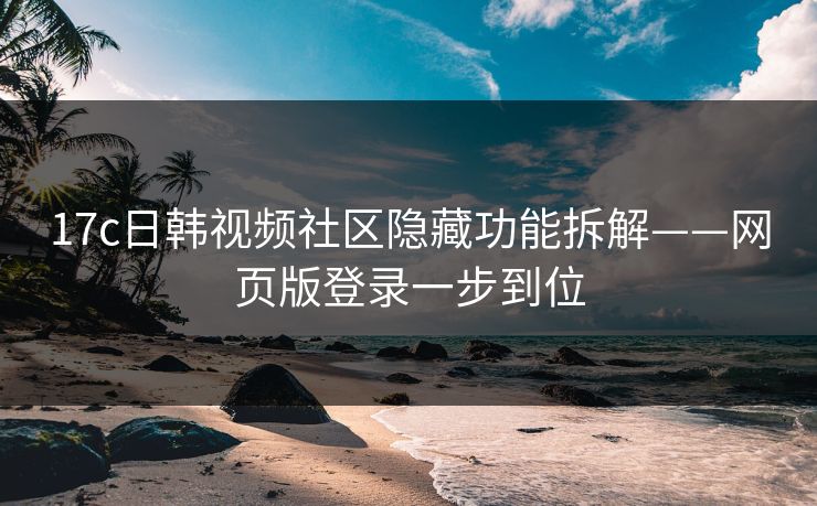 17c日韩视频社区隐藏功能拆解——网页版登录一步到位