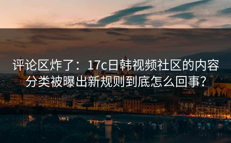 评论区炸了：17c日韩视频社区的内容分类被曝出新规则到底怎么回事？