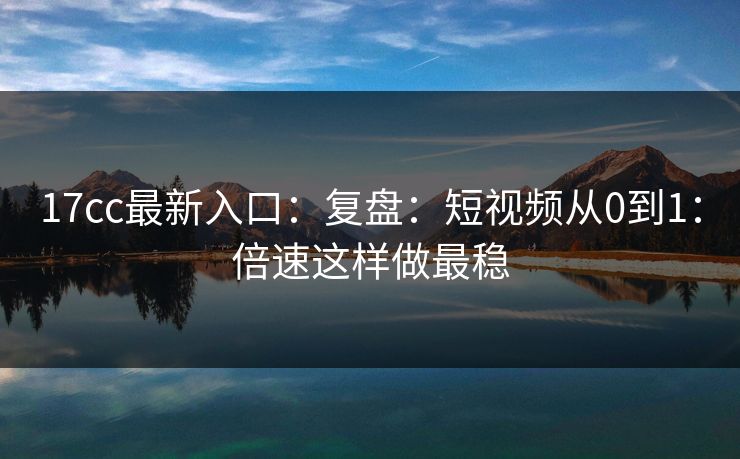 17cc最新入口：复盘：短视频从0到1：倍速这样做最稳