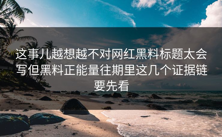 这事儿越想越不对网红黑料标题太会写但黑料正能量往期里这几个证据链要先看