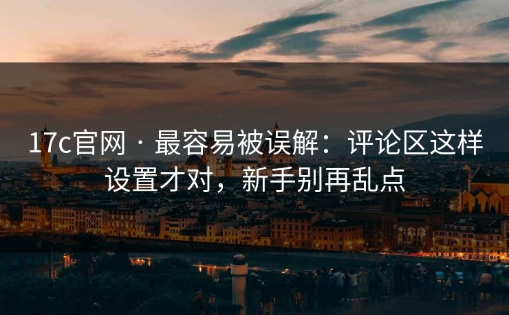 17c官网 · 最容易被误解：评论区这样设置才对，新手别再乱点