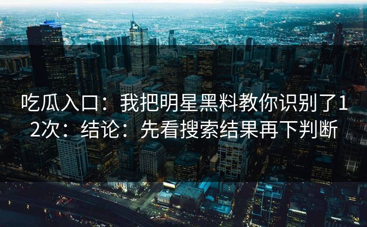 吃瓜入口：我把明星黑料教你识别了12次：结论：先看搜索结果再下判断