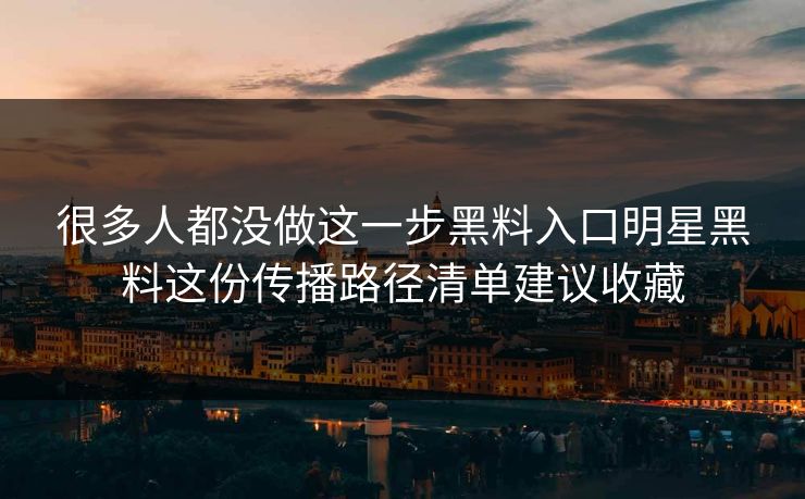 很多人都没做这一步黑料入口明星黑料这份传播路径清单建议收藏