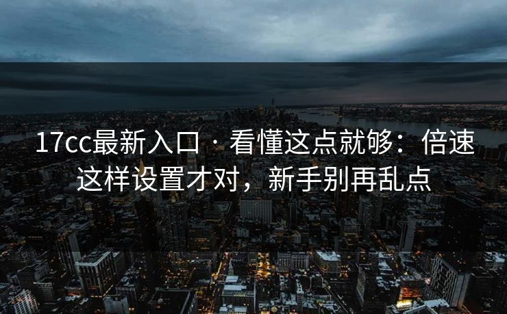 17cc最新入口 · 看懂这点就够：倍速这样设置才对，新手别再乱点