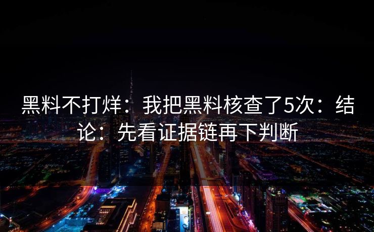 黑料不打烊：我把黑料核查了5次：结论：先看证据链再下判断