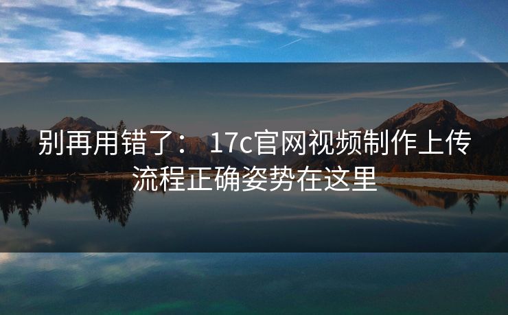 别再用错了： 17c官网视频制作上传流程正确姿势在这里