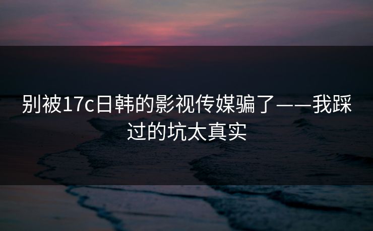 别被17c日韩的影视传媒骗了——我踩过的坑太真实