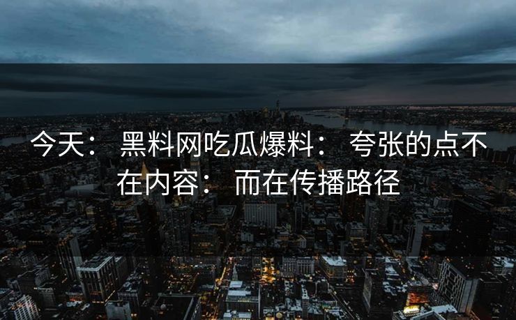 今天： 黑料网吃瓜爆料： 夸张的点不在内容： 而在传播路径
