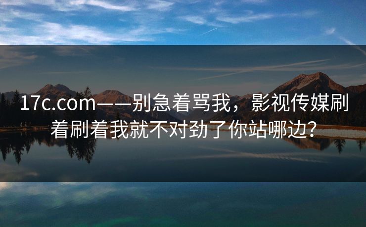 17c.com——别急着骂我，影视传媒刷着刷着我就不对劲了你站哪边？