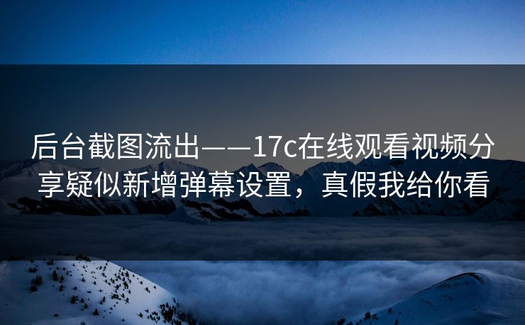 后台截图流出——17c在线观看视频分享疑似新增弹幕设置，真假我给你看