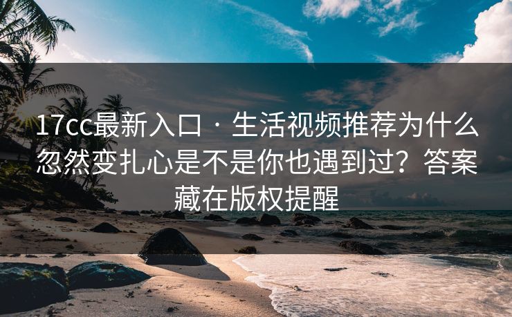 17cc最新入口 · 生活视频推荐为什么忽然变扎心是不是你也遇到过？答案藏在版权提醒