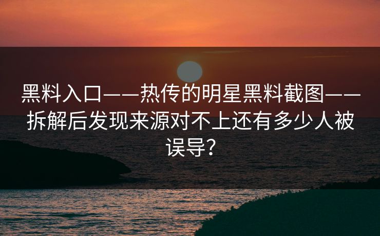 黑料入口——热传的明星黑料截图——拆解后发现来源对不上还有多少人被误导？