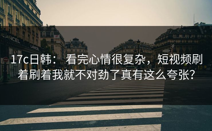 17c日韩： 看完心情很复杂，短视频刷着刷着我就不对劲了真有这么夸张？