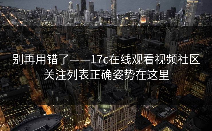 别再用错了——17c在线观看视频社区关注列表正确姿势在这里