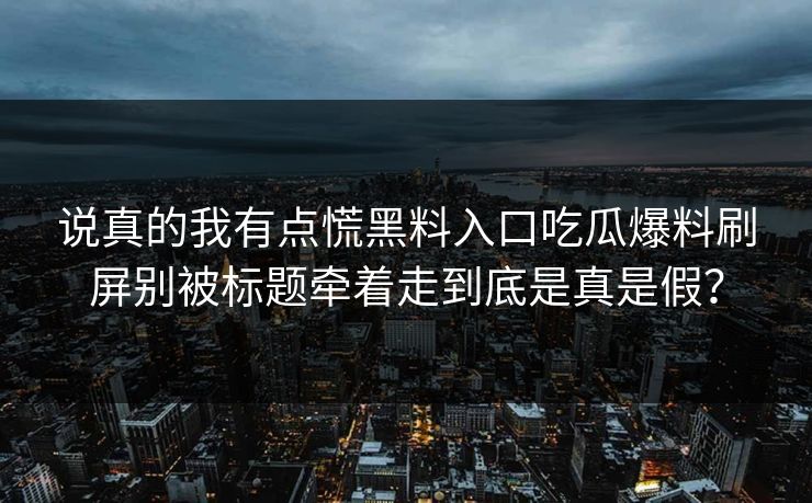 说真的我有点慌黑料入口吃瓜爆料刷屏别被标题牵着走到底是真是假？