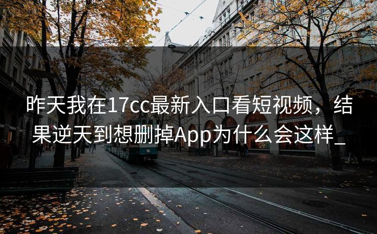 昨天我在17cc最新入口看短视频，结果逆天到想删掉App为什么会这样_