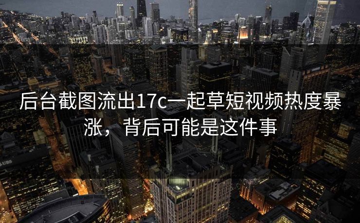 后台截图流出17c一起草短视频热度暴涨，背后可能是这件事