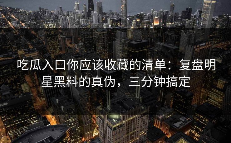 吃瓜入口你应该收藏的清单：复盘明星黑料的真伪，三分钟搞定