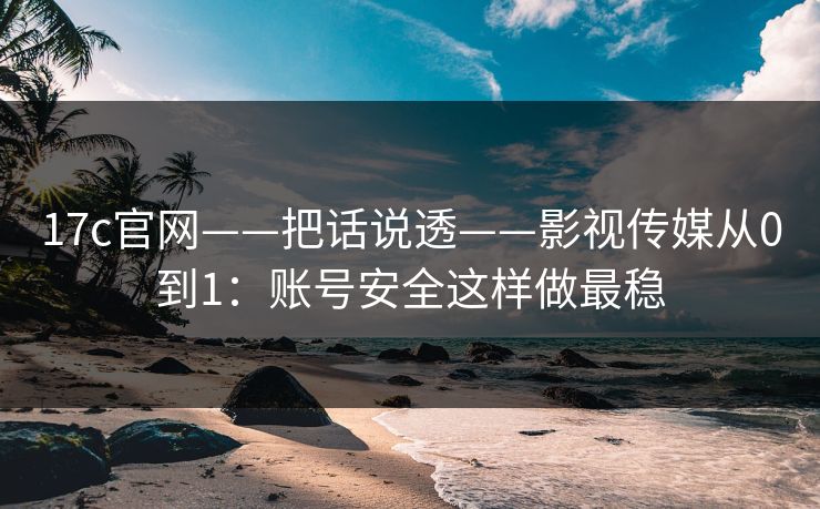 17c官网——把话说透——影视传媒从0到1：账号安全这样做最稳