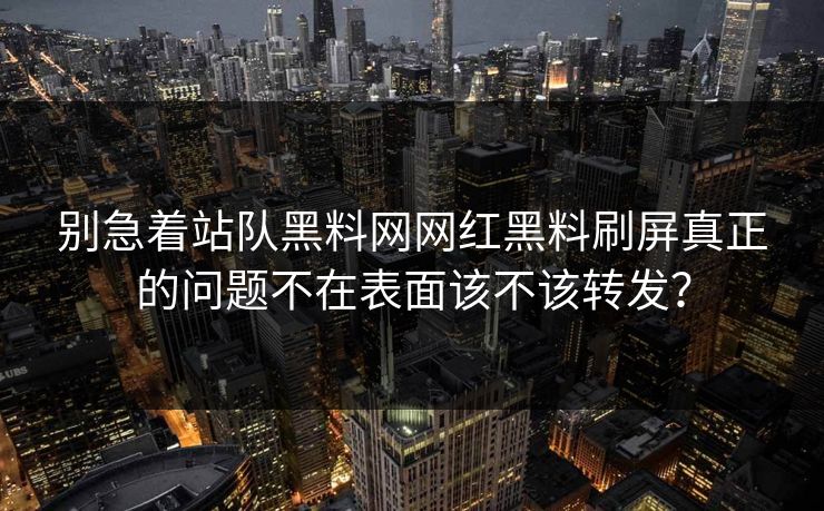 别急着站队黑料网网红黑料刷屏真正的问题不在表面该不该转发？