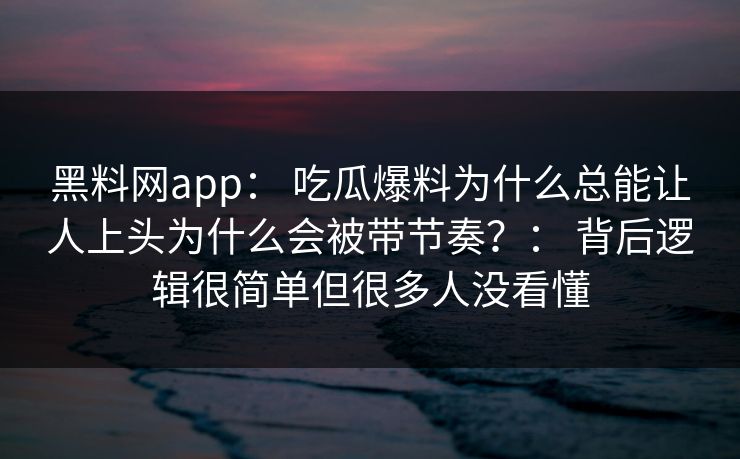 黑料网app： 吃瓜爆料为什么总能让人上头为什么会被带节奏？： 背后逻辑很简单但很多人没看懂