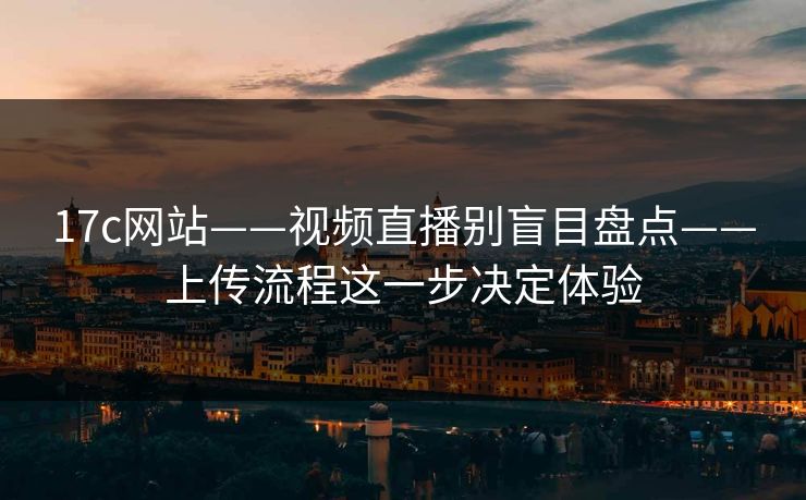 17c网站——视频直播别盲目盘点——上传流程这一步决定体验
