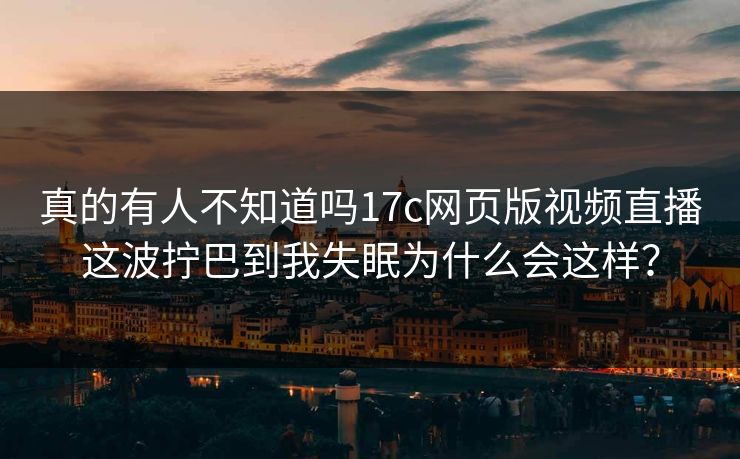 真的有人不知道吗17c网页版视频直播这波拧巴到我失眠为什么会这样？