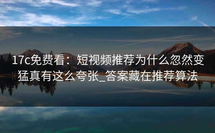 17c免费看：短视频推荐为什么忽然变猛真有这么夸张_答案藏在推荐算法