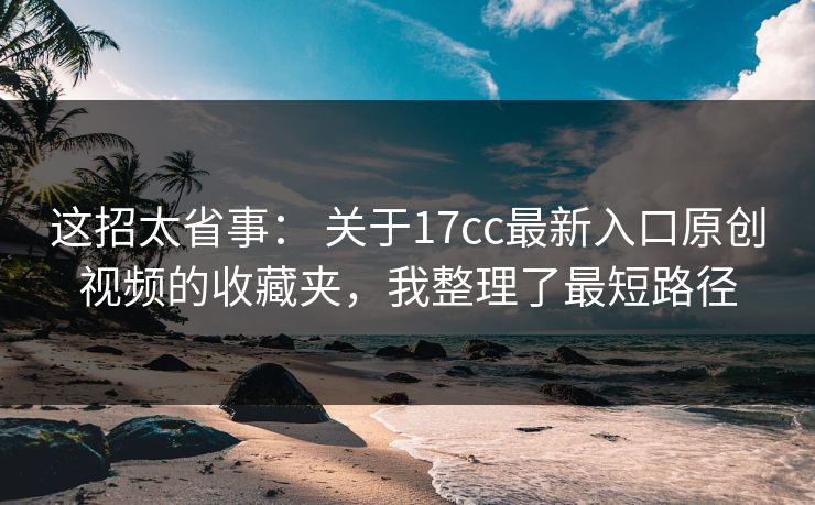 这招太省事： 关于17cc最新入口原创视频的收藏夹，我整理了最短路径