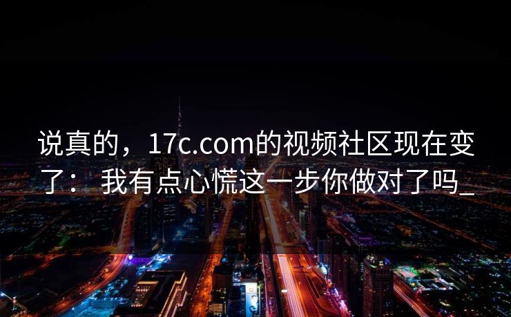 说真的，17c.com的视频社区现在变了： 我有点心慌这一步你做对了吗_