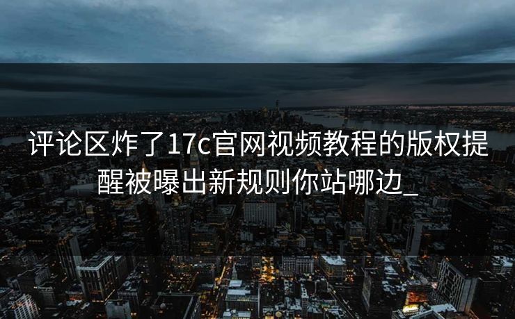 评论区炸了17c官网视频教程的版权提醒被曝出新规则你站哪边_