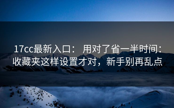 17cc最新入口： 用对了省一半时间：收藏夹这样设置才对，新手别再乱点