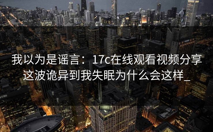 我以为是谣言:17c在线观看视频分享这波诡异到我失眠为什么会这样_ 我以为是谣言:17c在线观看视频分享这波诡异到我失眠为什么会这样_